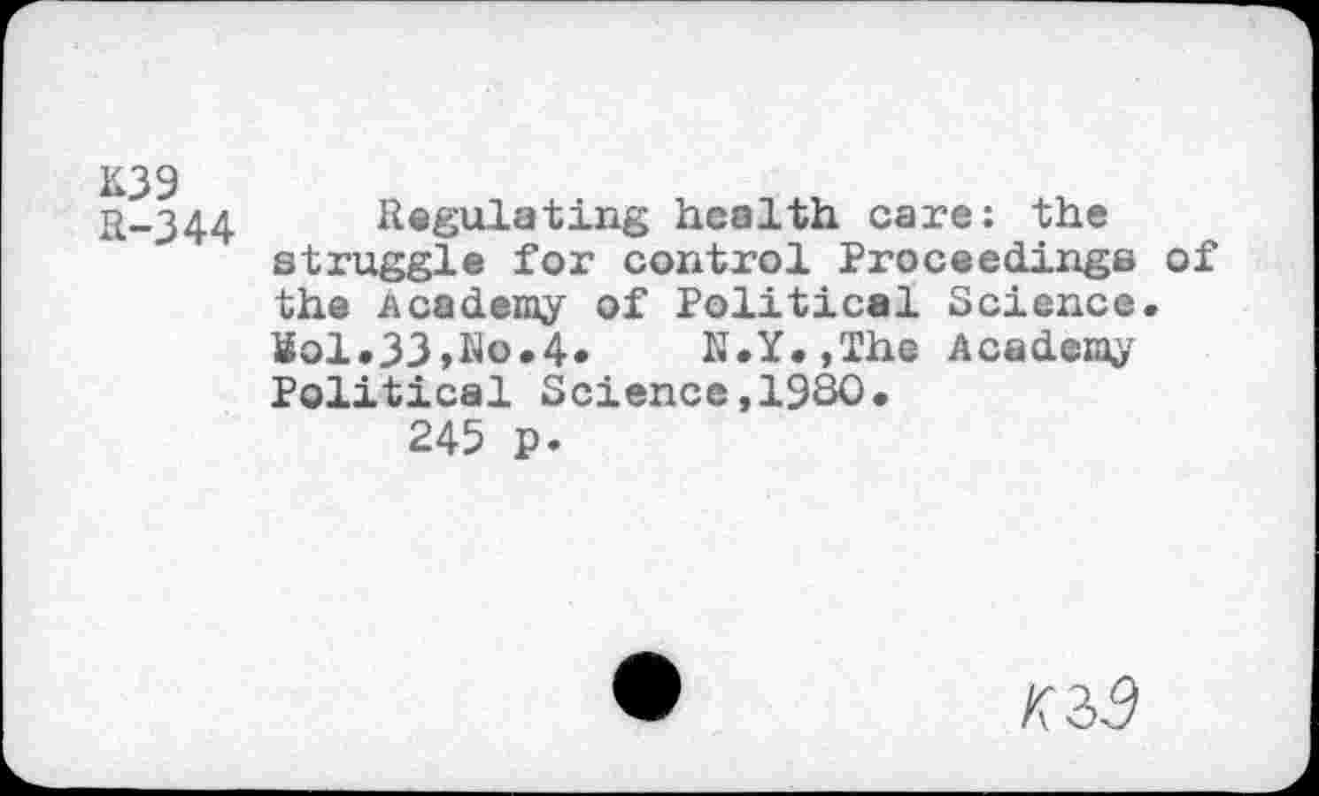 ﻿K39
R-344
Regulating health care: the struggle for control Proceedings of the Academy of Political Science. Sol.33,No.4. N.Y.,The Academy Political Science,1930« 245 p.
K2>9